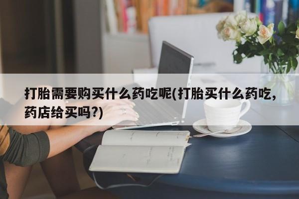 附近打胎药私人店有吗打胎需要购买什么药吃呢(打胎买什么药吃,药店给买吗?)