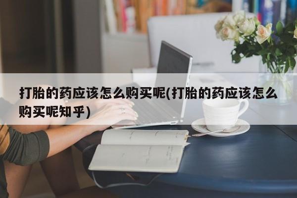 附近打胎药私人店有吗打胎的药应该怎么购买呢(打胎的药应该怎么购买呢知乎)